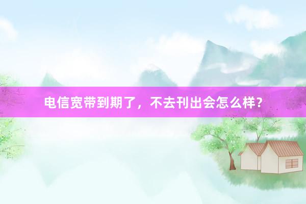 电信宽带到期了，不去刊出会怎么样？