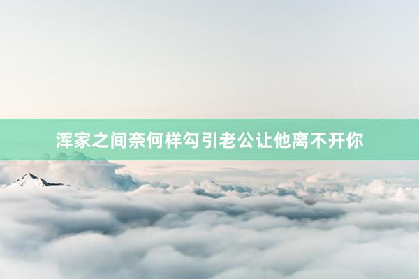 浑家之间奈何样勾引老公让他离不开你