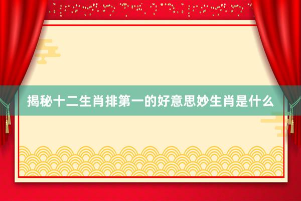 揭秘十二生肖排第一的好意思妙生肖是什么